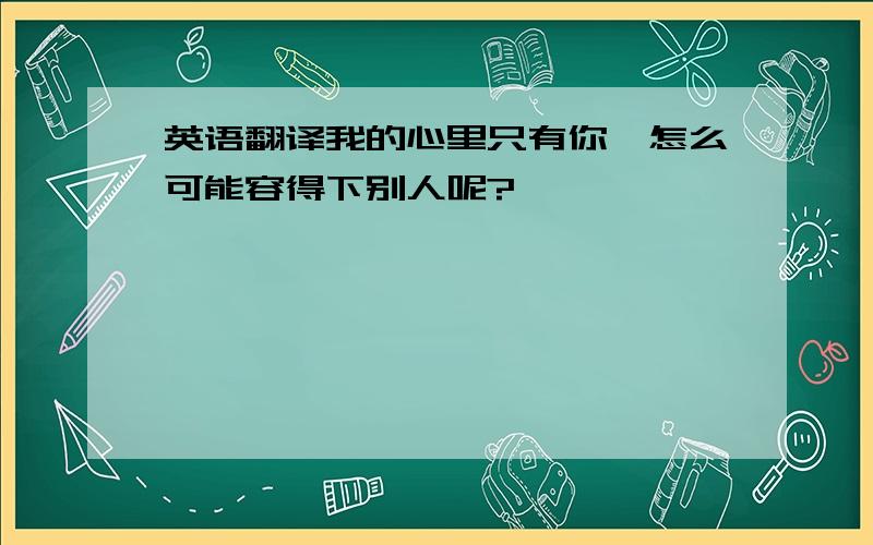 英语翻译我的心里只有你,怎么可能容得下别人呢?