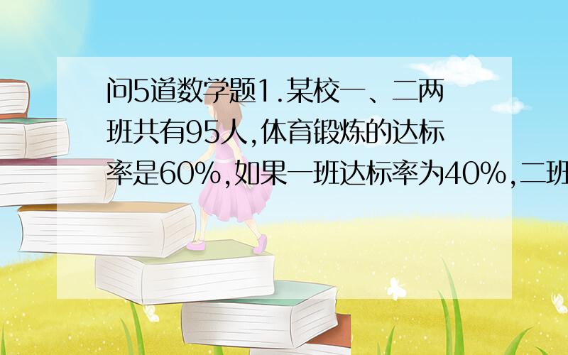 问5道数学题1.某校一、二两班共有95人,体育锻炼的达标率是60%,如果一班达标率为40%,二班达标率78%,求一.二两班的人数各是多少 一班 两班 合计班级人数 x y 952.蜘蛛有8条腿,蜻蜓有6条腿2对翅