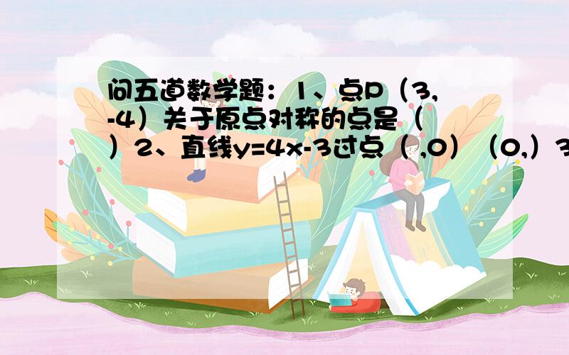 问五道数学题：1、点P（3,-4）关于原点对称的点是（ ）2、直线y=4x-3过点（ ,0）（0,）3、将直线y=3x-1向上平移3个单位,得到直线（ ）4、一次函数y=-3x+4的图像与坐标轴所围成的三角形面积是（