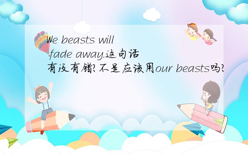 We beasts will fade away.这句话有没有错?不是应该用our beasts吗?