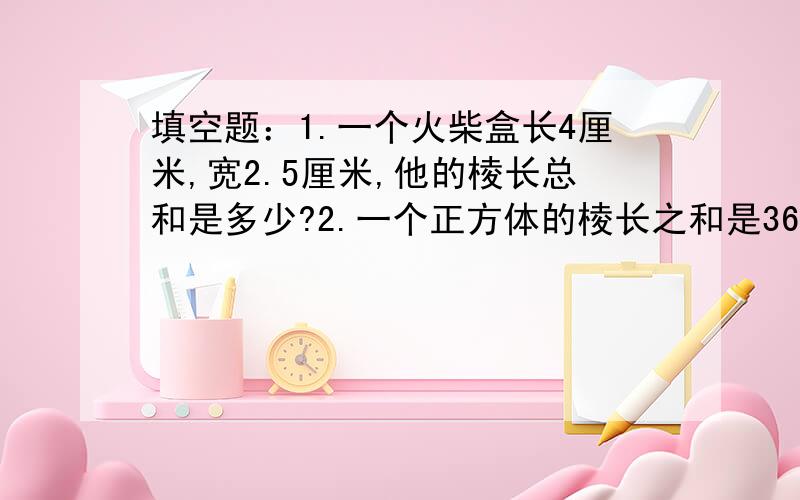 填空题：1.一个火柴盒长4厘米,宽2.5厘米,他的棱长总和是多少?2.一个正方体的棱长之和是36厘米,正方体表面积是多少?体积是多少?3.把一个棱长2分米的正方体,切成2个相等的长方体,表面积增加