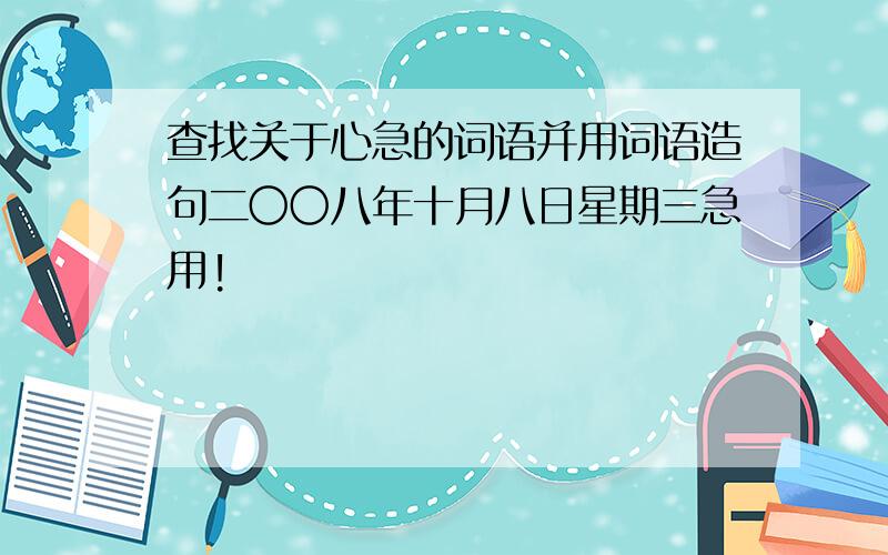 查找关于心急的词语并用词语造句二〇〇八年十月八日星期三急用!