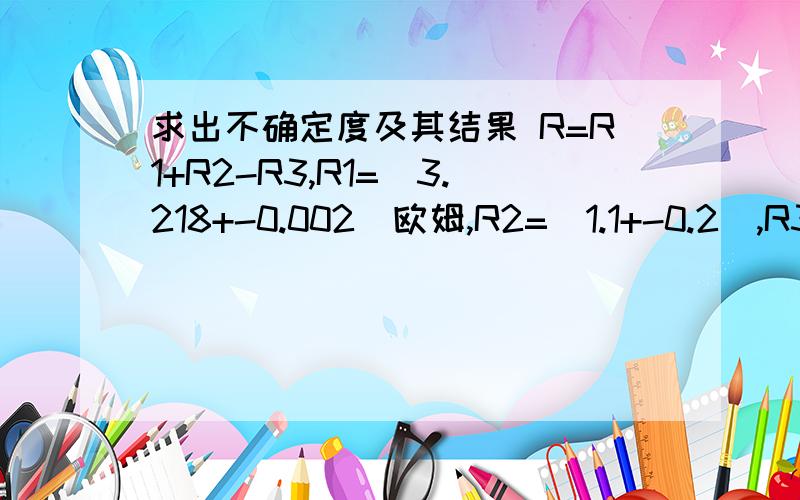 求出不确定度及其结果 R=R1+R2-R3,R1=(3.218+-0.002)欧姆,R2=(1.1+-0.2),R3=(2.18+-0.03)