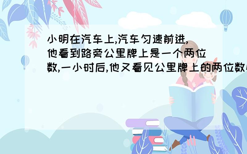 小明在汽车上,汽车匀速前进,他看到路旁公里牌上是一个两位数,一小时后,他又看见公里牌上的两位数恰好是前次两位数个、十位数字互换了一下,又过了一个小时,公里牌上是一个三位数,它是