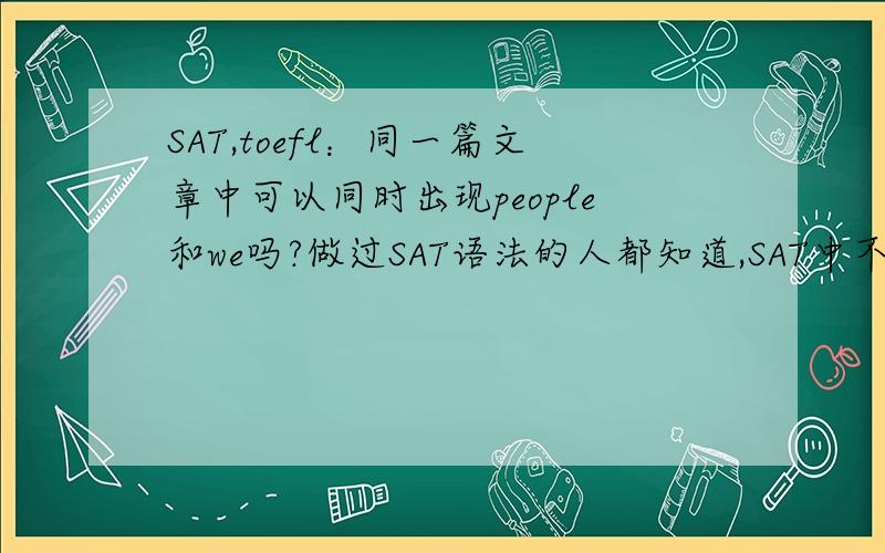 SAT,toefl：同一篇文章中可以同时出现people和we吗?做过SAT语法的人都知道,SAT中不允许出现s/he和you,they和we 这样的混用,但是写托福文章时,我们通常概括地说people如何如何,陈述细节时,我们也习