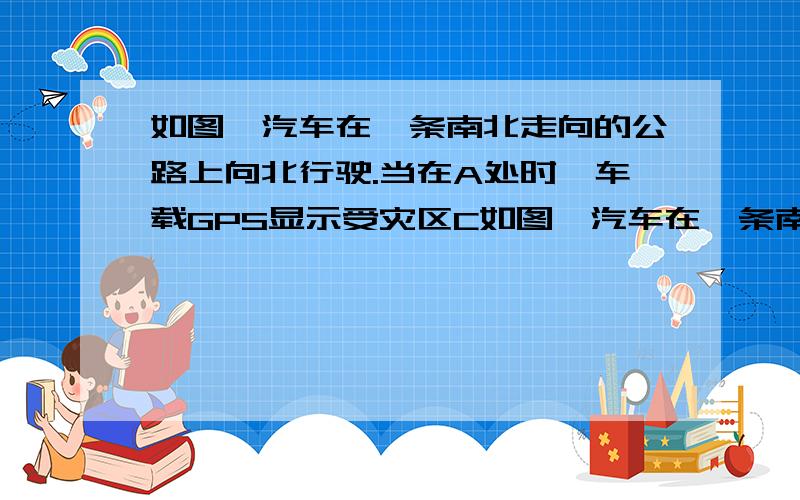 如图,汽车在一条南北走向的公路上向北行驶.当在A处时,车载GPS显示受灾区C如图,汽车在一条南北走向的公路上向北行驶.当在A处时,车载GPS显示受灾区C在北偏西30°方向,汽车以30千米每小时的