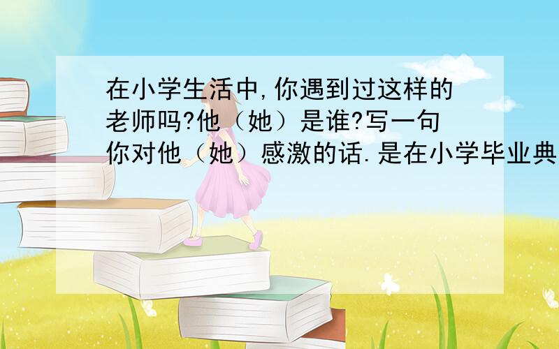 在小学生活中,你遇到过这样的老师吗?他（她）是谁?写一句你对他（她）感激的话.是在小学毕业典礼上的讲话》一文中的第三段的问题