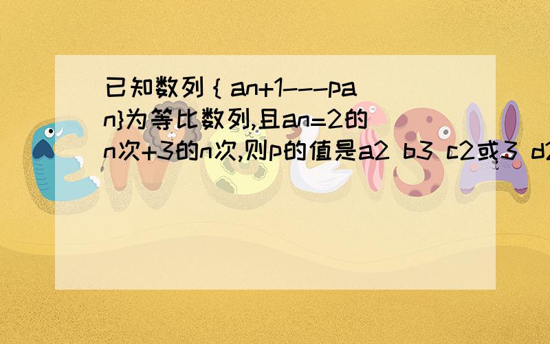 已知数列｛an+1---pan}为等比数列,且an=2的n次+3的n次,则p的值是a2 b3 c2或3 d2或3的倍数