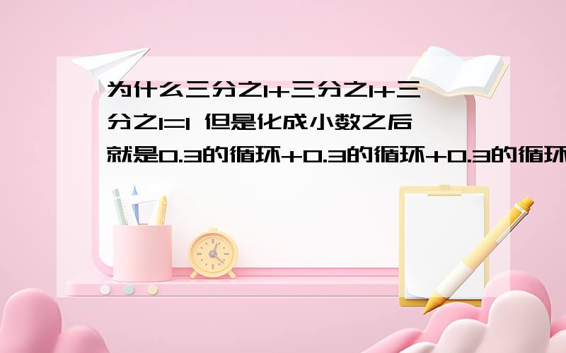 为什么三分之1+三分之1+三分之1=1 但是化成小数之后就是0.3的循环+0.3的循环+0.3的循环=0.9的循环?不等于1?不要给我说3分子1是约数哈.