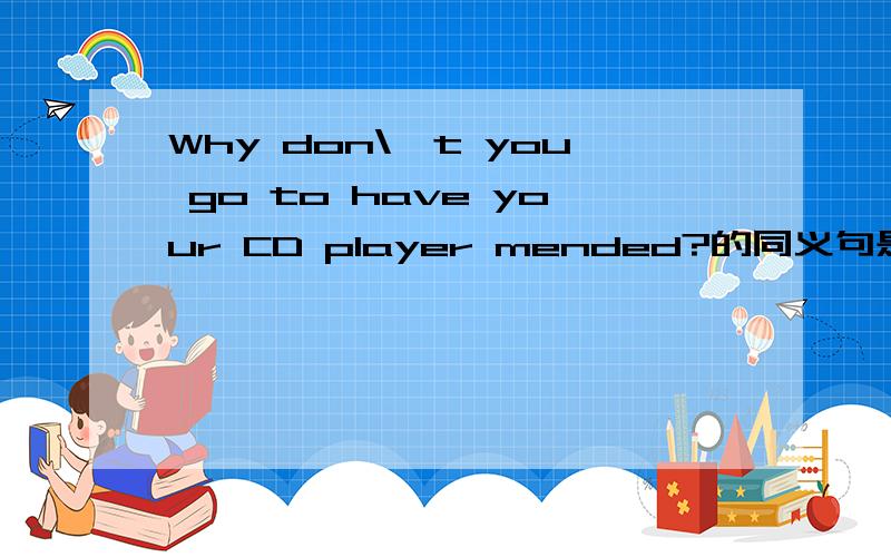 Why don\'t you go to have your CD player mended?的同义句是什么?