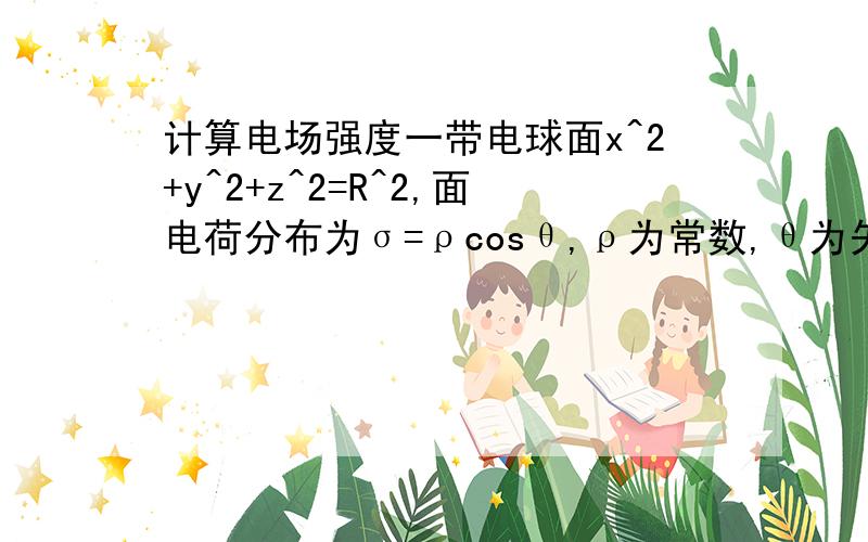 计算电场强度一带电球面x^2+y^2+z^2=R^2,面电荷分布为σ=ρcosθ,ρ为常数,θ为矢径与x轴正向的夹角,求原点O处的电场强度.