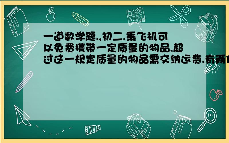 一道数学题.,初二.乘飞机可以免费携带一定质量的物品,超过这一规定质量的物品需交纳运费.有两位乘客共携带50KG的物品搭乘飞机,一人交运费10元,另一人交16元.若50KG的物品全由一人携带需38