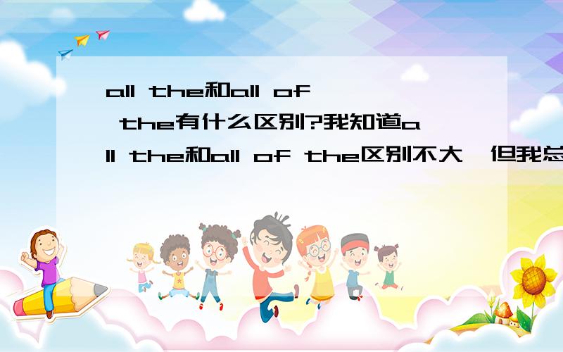 all the和all of the有什么区别?我知道all the和all of the区别不大,但我总觉得有些区别,尤其是在语法上的区别,请详细解说一下你向一个孩子或甚至是外国的孩子解释：“我要糖”“我想要糖”“