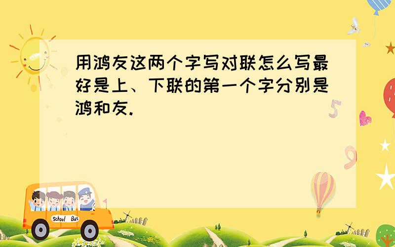 用鸿友这两个字写对联怎么写最好是上、下联的第一个字分别是鸿和友.