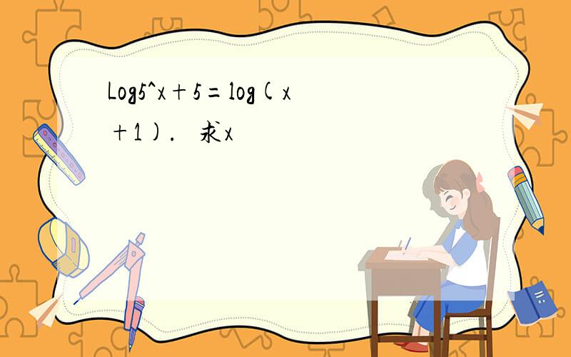 Log5^x+5=log(x+1).   求x