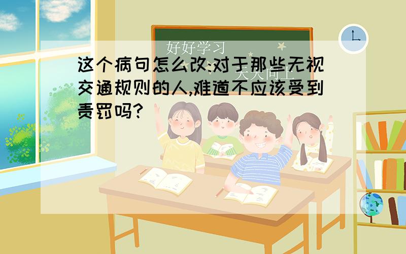 这个病句怎么改:对于那些无视交通规则的人,难道不应该受到责罚吗?