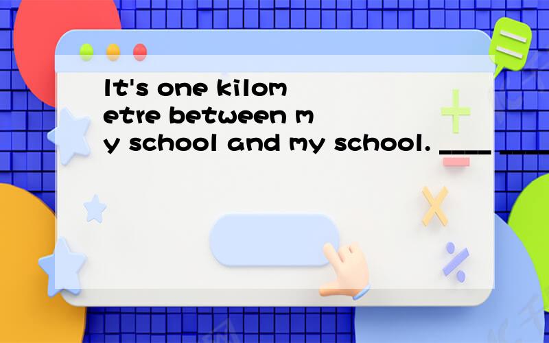 lt's one kilometre between my school and my school. ____ ____ is it ____ your school ___ your home对one kilometre 提问