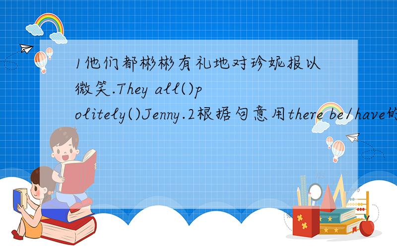 1他们都彬彬有礼地对珍妮报以微笑.They all()politely()Jenny.2根据句意用there be/have的适当形式填空.（1）I()a postcard,but you don't.(2)()any water in the bottle?(3)I think ()some letters in the drawer.3汉译英（1）请