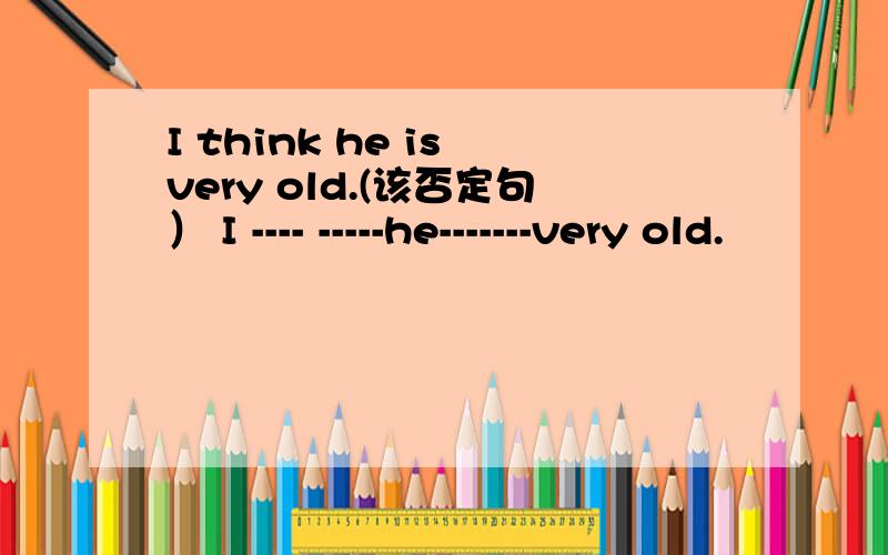 I think he is very old.(该否定句） I ---- -----he-------very old.