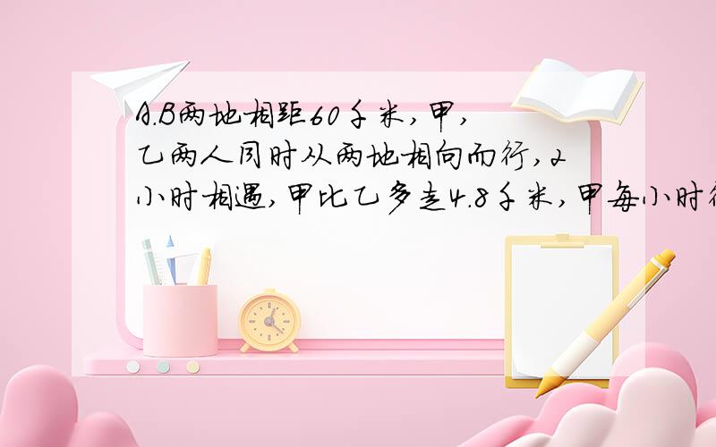 A.B两地相距60千米,甲,乙两人同时从两地相向而行,2小时相遇,甲比乙多走4.8千米,甲每小时行【 】千米,乙行完全程需要（ ）小时?