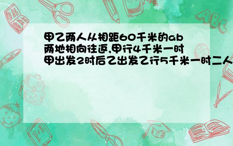 甲乙两人从相距60千米的ab两地相向往返,甲行4千米一时甲出发2时后乙出发乙行5千米一时二人相遇后继续行走他们第二次相遇距a地多少千米