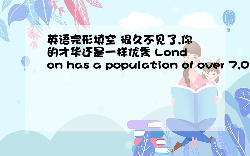 英语完形填空 很久不见了,你的才华还是一样优秀 London has a population of over 7,000,000．From about the year l 800 until World War Two,London was the biggest city in the world．But now there are many cities which are much bigger