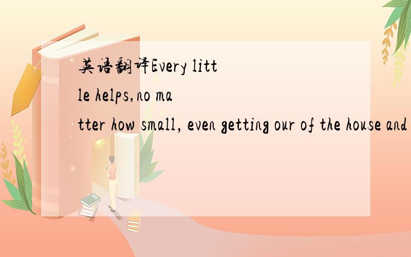 英语翻译Every little helps,no matter how small，even getting our of the house and walking around the block than simply sitting at home and not doing anything at all