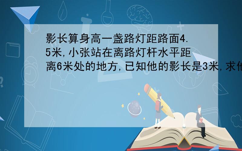 影长算身高一盏路灯距路面4.5米,小张站在离路灯杆水平距离6米处的地方,已知他的影长是3米,求他的身高.有4个选项 A1.2 B1.5 C1 D1.7      求具体步骤。