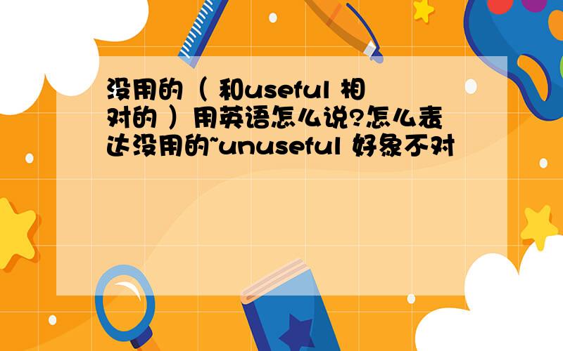 没用的（ 和useful 相对的 ）用英语怎么说?怎么表达没用的~unuseful 好象不对