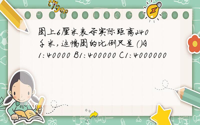 图上6厘米表示实际距离240千米,这幅图的比例尺是（）A1:40000 B1:400000 C1:4000000