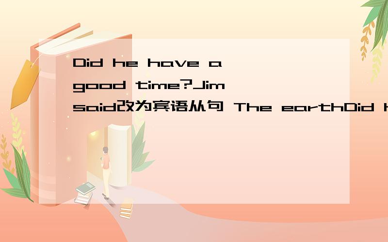 Did he have a good time?Jim said改为宾语从句 The earthDid he have a good time?Jim said改为宾语从句The earth goes around the sun.my dad told me改为宾语从句What does he do?Dovyou know改为宾语从句