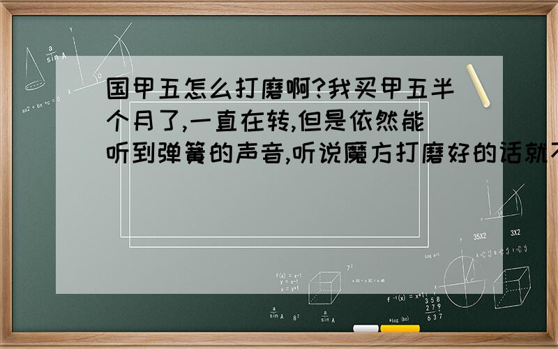 国甲五怎么打磨啊?我买甲五半个月了,一直在转,但是依然能听到弹簧的声音,听说魔方打磨好的话就不会有弹簧的声音了,请问我应该怎么打磨?