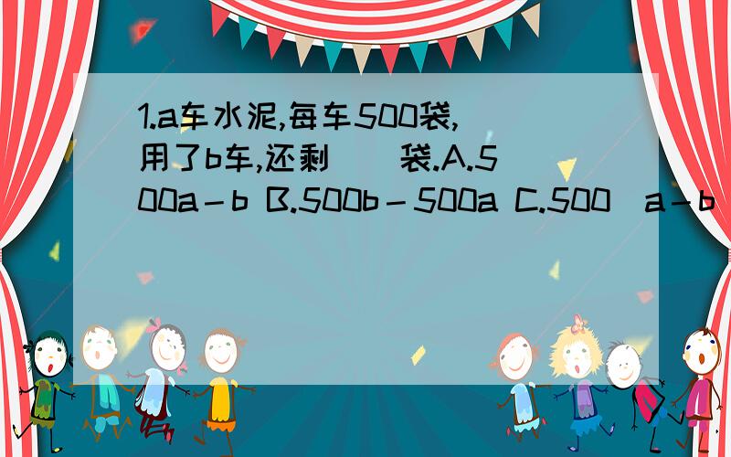 1.a车水泥,每车500袋,用了b车,还剩（）袋.A.500a－b B.500b－500a C.500（a－b）2.比一个数的2倍少b的数是a,这个数是（）.A.(a+b)÷2 B.2÷（a＋b） C.2x－b=a3.工作效率不断提高,工作总量和工作时间〔〕.A.