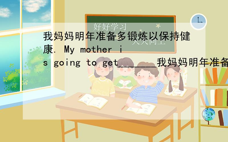 我妈妈明年准备多锻炼以保持健康. My mother is going to get_______我妈妈明年准备多锻炼以保持健康.My mother is going to get________ ________exercise to________ ________.她的梦想是想得到一个当飞行员的机会.He