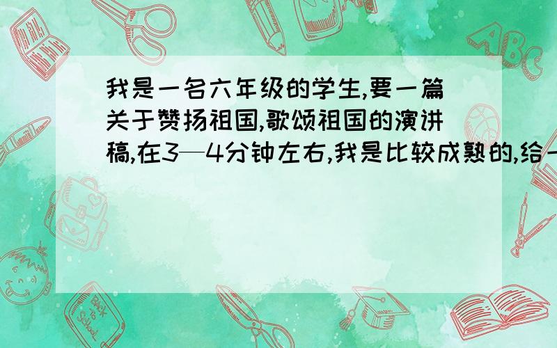 我是一名六年级的学生,要一篇关于赞扬祖国,歌颂祖国的演讲稿,在3—4分钟左右,我是比较成熟的,给一篇美女们,帅哥们,