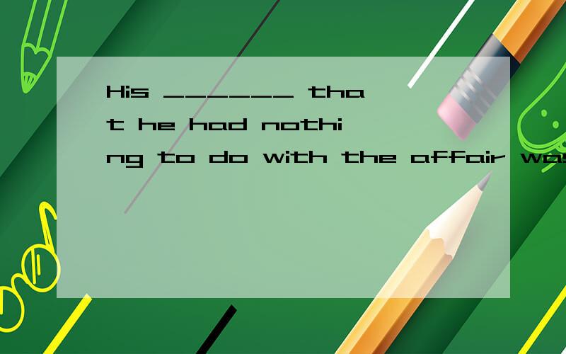 His ______ that he had nothing to do with the affair was greeted with some suspicion.