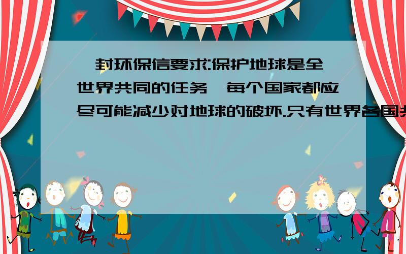 一封环保信要求:保护地球是全世界共同的任务,每个国家都应尽可能减少对地球的破坏.只有世界各国共同遵守国际性的约定,才有可能实现人类在地球上的可持续发展.然而,并非所有的国家都