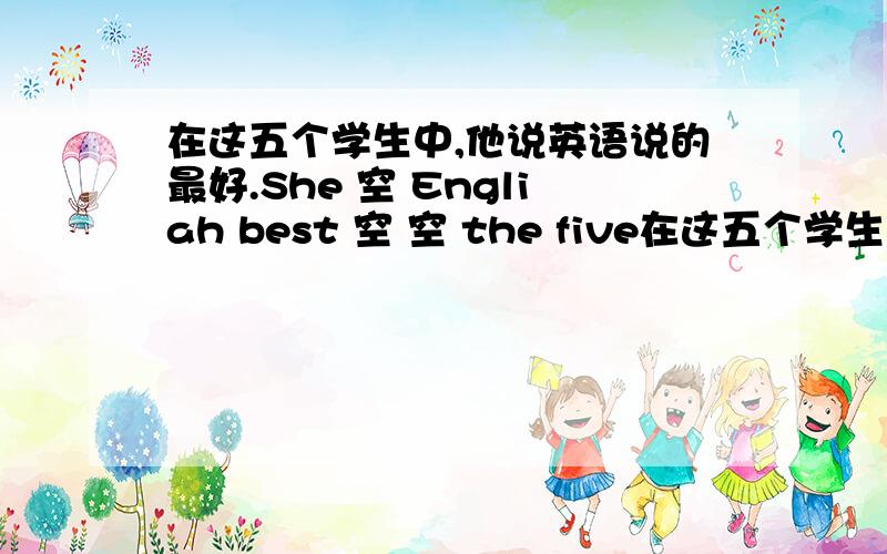 在这五个学生中,他说英语说的最好.She 空 Engliah best 空 空 the five在这五个学生中,他说英语说的最好.She 空 Engliah best 空 空 the five students.