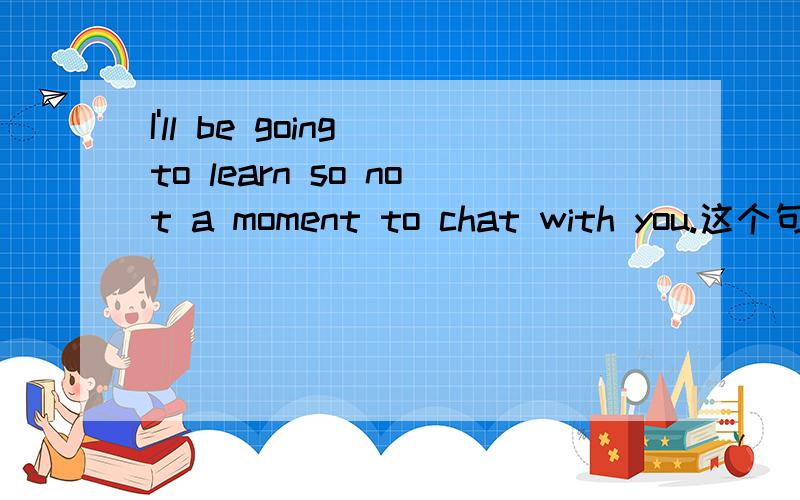 I'll be going to learn so not a moment to chat with you.这个句式是否正确?这个句式是否正确,请各位老师指正,详细的说明下这个句式,