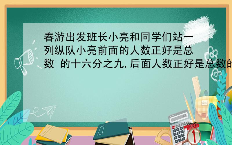 春游出发班长小亮和同学们站一列纵队小亮前面的人数正好是总数 的十六分之九,后面人数正好是总数的十二分春游出发班长小亮和同学们站一列纵队小亮前面的人数正好是总数的十六分之