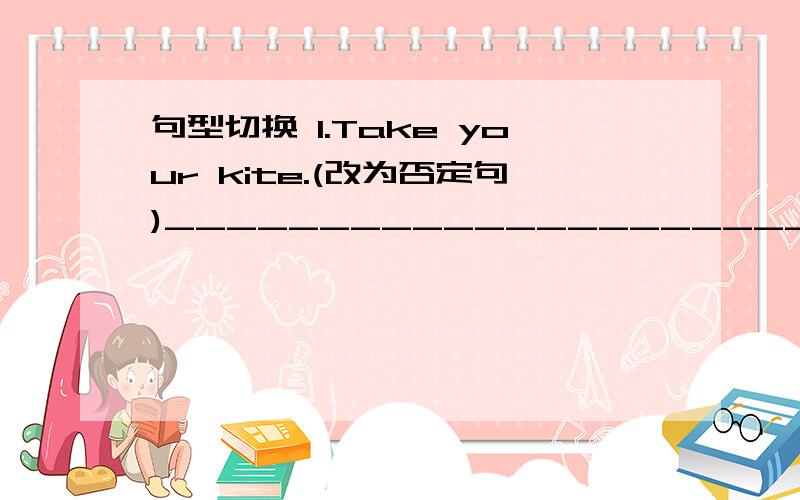 句型切换 1.Take your kite.(改为否定句)________________________.句型切换1.Take your kite.(改为否定句)________________________.2.We have some comic books.(改为否定句)______________________3.I have (a camera).(对括号部分提