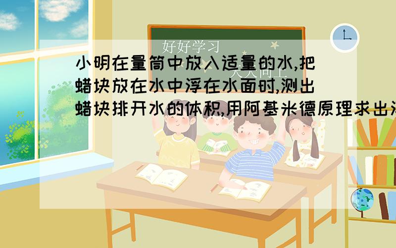 小明在量筒中放入适量的水,把蜡块放在水中浮在水面时,测出蜡块排开水的体积,用阿基米德原理求出浮力.你认为上述操作存在的问题是什么?希望能具体一些,