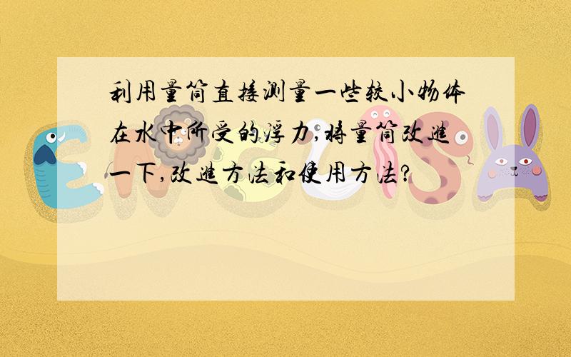 利用量筒直接测量一些较小物体在水中所受的浮力,将量筒改进一下,改进方法和使用方法?