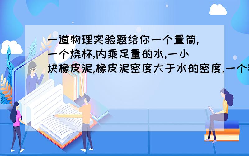 一道物理实验题给你一个量筒,一个烧杯,内乘足量的水,一小块橡皮泥,橡皮泥密度大于水的密度,一个镊子现给你一个量筒,一个烧杯,内乘足量的水,一小块橡皮泥,橡皮泥密度大于水的密度,一个