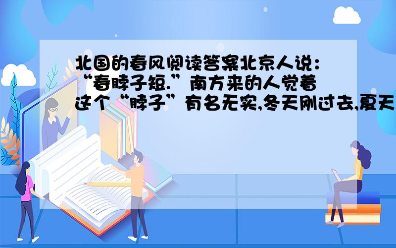 北国的春风阅读答案北京人说：“春脖子短.”南方来的人觉着这个“脖子”有名无实,冬天刚过去,夏天就来到眼前了.最激烈的意见是：“哪里会有什么春天,只见起风,起风,成天刮土,刮土,眼