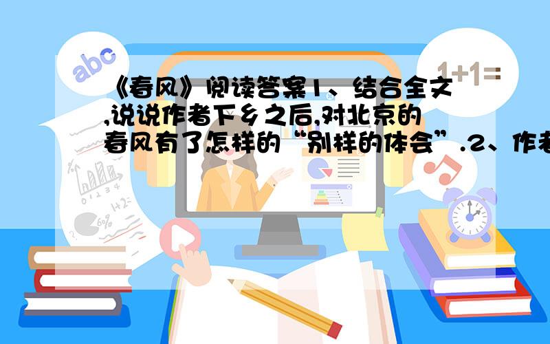 《春风》阅读答案1、结合全文,说说作者下乡之后,对北京的春风有了怎样的“别样的体会”.2、作者说,关于江南之春的名句“是老窖名酒,是色香味俱全的”.你如何理解这里的“色香味俱全