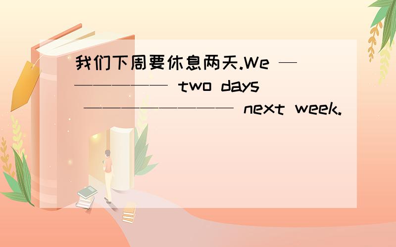 我们下周要休息两天.We —————— two days ———————— next week.