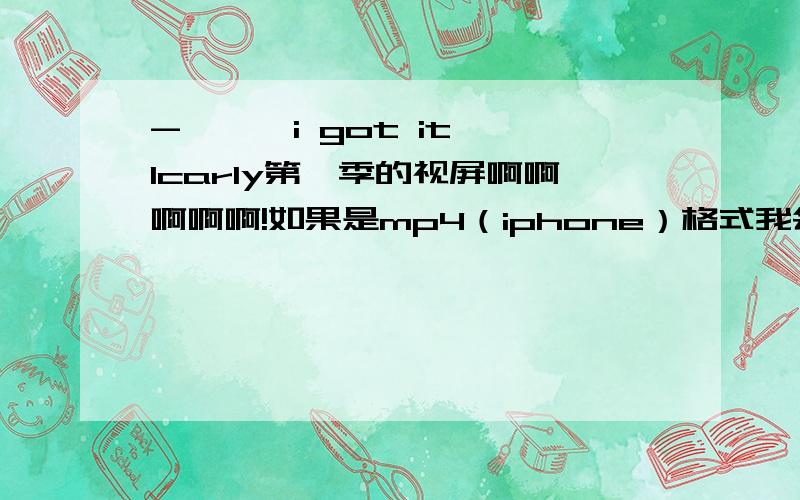 - 噢噢 i got it Icarly第一季的视屏啊啊啊啊啊!如果是mp4（iphone）格式我会加分的!