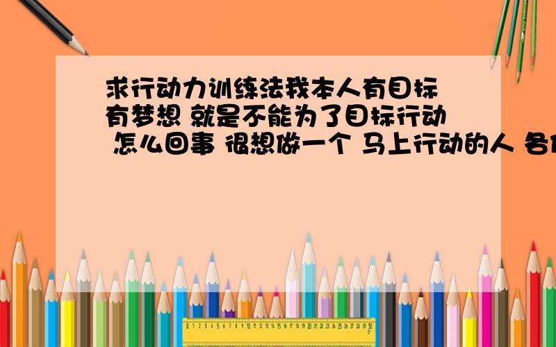 求行动力训练法我本人有目标 有梦想 就是不能为了目标行动 怎么回事 很想做一个 马上行动的人 各位朋友谁有行动力 训练法 是个人的