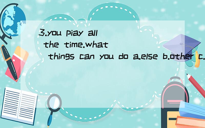 3.you piay all the time.what_things can you do a.else b.other c.more3.you piay all the time.what_things can you do else other more 4.why don,t you write down the _ words correctly really correct 5.piease try -late next time.you should be on time not